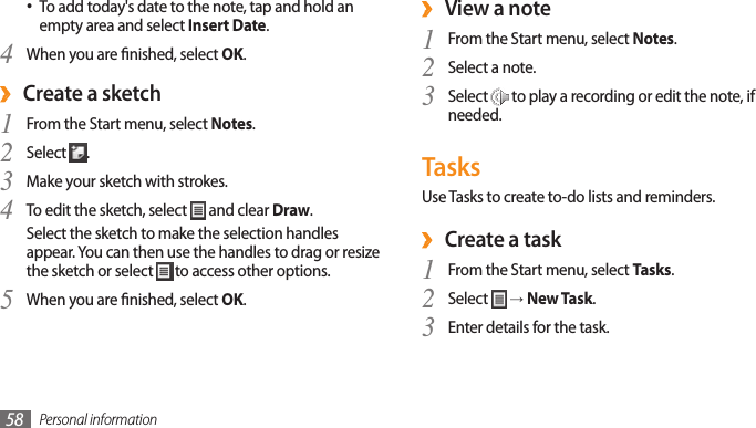Personal information58 ›View a noteFrom the Start menu, select 1 Notes.Select a note.2 Select 3  to play a recording or edit the note, if needed.TasksUse Tasks to create to-do lists and reminders.Create a task ›From the Start menu, select 1 Tasks.Select 2  → New Task.Enter details for the task.3 To add today&apos;s date to the note, tap and hold an •empty area and select Insert Date.When you are nished, select 4 OK. ›Create a sketchFrom the Start menu, select 1 Notes.Select 2 .Make your sketch with strokes.3 To edit the sketch, select 4  and clear Draw.Select the sketch to make the selection handles appear. You can then use the handles to drag or resize the sketch or select   to access other options.When you are nished, select 5 OK.