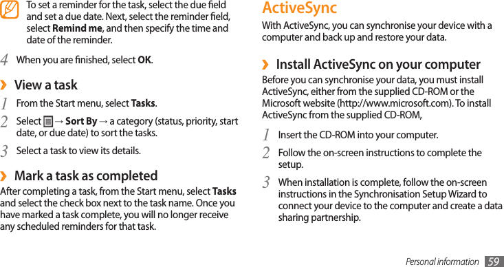 Personal information 59ActiveSyncWith ActiveSync, you can synchronise your device with a computer and back up and restore your data.Install ActiveSync on your computer ›Before you can synchronise your data, you must install ActiveSync, either from the supplied CD-ROM or the Microsoft website (http://www.microsoft.com). To install ActiveSync from the supplied CD-ROM,Insert the CD-ROM into your computer.1 Follow the on-screen instructions to complete the 2 setup.When installation is complete, follow the on-screen 3 instructions in the Synchronisation Setup Wizard to connect your device to the computer and create a data sharing partnership.To set a reminder for the task, select the due eld and set a due date. Next, select the reminder eld, select Remind me, and then specify the time and date of the reminder.When you are nished, select 4 OK.View a task ›From the Start menu, select 1 Tasks.Select 2  → Sort By → a category (status, priority, start date, or due date) to sort the tasks.Select a task to view its details.3 Mark a task as completed ›After completing a task, from the Start menu, select Tasks and select the check box next to the task name. Once you have marked a task complete, you will no longer receive any scheduled reminders for that task.
