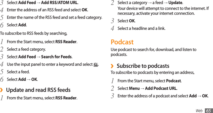 Web 65Select a category 2 → a feed → Update.Your device will attempt to connect to the internet. If necessary, activate your internet connection.Select 3 OK.Select a headline and a link.4 PodcastUse podcast to search for, download, and listen to podcasts. Subscribe to podcasts ›To subscribe to podcasts by entering an address,From the Start menu, select 1 Podcast.Select 2 Menu → Add Podcast URL.Enter the address of a podcast and select 3 Add → OK.Select 3 Add Feed → Add RSS/ATOM URL.Enter the address of an RSS feed and select 4 OK.Enter the name of the RSS feed and set a feed category.5 Select 6 Add.To subscribe to RSS feeds by searching,From the Start menu, select 1 RSS Reader.Select a feed category.2 Select 3 Add Feed → Search for Feeds.Use the input panel to enter a keyword and select 4 .Select a feed.5 Select 6 Add → OK.Update and read RSS feeds ›From the Start menu, select 1 RSS Reader.