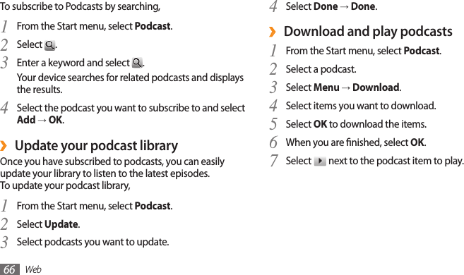 Web66Select 4 Done → Done.Download and play podcasts ›From the Start menu, select 1 Podcast.Select a podcast.2 Select 3 Menu → Download.Select items you want to download.4 Select 5 OK to download the items.When you are nished, select 6 OK.Select 7  next to the podcast item to play.To subscribe to Podcasts by searching,From the Start menu, select 1 Podcast.Select 2 .Enter a keyword and select 3 .Your device searches for related podcasts and displays the results.Select the podcast you want to subscribe to and select 4 Add → OK.Update your podcast library ›Once you have subscribed to podcasts, you can easily update your library to listen to the latest episodes. To update your podcast library,From the Start menu, select 1 Podcast.Select 2 Update.Select podcasts you want to update.3 