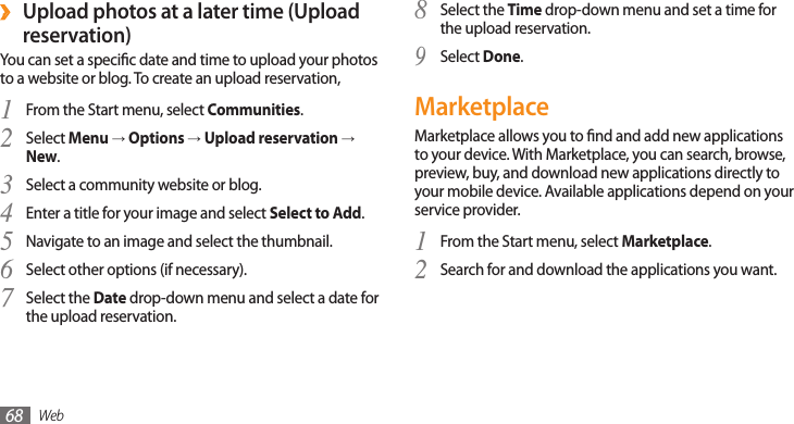 Web68Select the 8 Time drop-down menu and set a time for the upload reservation.Select 9 Done.MarketplaceMarketplace allows you to nd and add new applications to your device. With Marketplace, you can search, browse, preview, buy, and download new applications directly to your mobile device. Available applications depend on your service provider.From the Start menu, select 1 Marketplace.Search for and download the applications you want.2 Upload photos at a later time (Upload  ›reservation)You can set a specic date and time to upload your photos to a website or blog. To create an upload reservation,From the Start menu, select 1 Communities.Select 2 Menu → Options → Upload reservation → New.Select a community website or blog.3 Enter a title for your image and select 4 Select to Add.Navigate to an image and select the thumbnail.5 Select other options (if necessary).6 Select the 7 Date drop-down menu and select a date for the upload reservation.