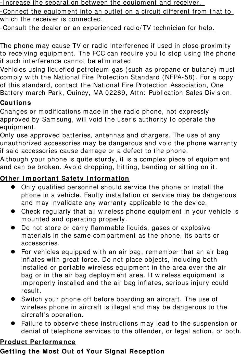 -Increase the separation between the equipment and receiver.  -Connect the equipment into an outlet on a circuit different from that to which the receiver is connected.  -Consult the dealer or an experienced radio/TV technician for help.  The phone may cause TV or radio interference if used in close proximity to receiving equipment. The FCC can require you to stop using the phone if such interference cannot be eliminated. Vehicles using liquefied petroleum gas (such as propane or butane) must comply with the National Fire Protection Standard (NFPA-58). For a copy of this standard, contact the National Fire Protection Association, One Battery march Park, Quincy, MA 02269, Attn: Publication Sales Division. Cautions Changes or modifications made in the radio phone, not expressly approved by Samsung, will void the user’s authority to operate the equipment. Only use approved batteries, antennas and chargers. The use of any unauthorized accessories may be dangerous and void the phone warranty if said accessories cause damage or a defect to the phone. Although your phone is quite sturdy, it is a complex piece of equipment and can be broken. Avoid dropping, hitting, bending or sitting on it. Other Important Safety Information  Only qualified personnel should service the phone or install the phone in a vehicle. Faulty installation or service may be dangerous and may invalidate any warranty applicable to the device.  Check regularly that all wireless phone equipment in your vehicle is mounted and operating properly.  Do not store or carry flammable liquids, gases or explosive materials in the same compartment as the phone, its parts or accessories.  For vehicles equipped with an air bag, remember that an air bag inflates with great force. Do not place objects, including both installed or portable wireless equipment in the area over the air bag or in the air bag deployment area. If wireless equipment is improperly installed and the air bag inflates, serious injury could result.  Switch your phone off before boarding an aircraft. The use of wireless phone in aircraft is illegal and may be dangerous to the aircraft&apos;s operation.  Failure to observe these instructions may lead to the suspension or denial of telephone services to the offender, or legal action, or both. Product Performance Getting the Most Out of Your Signal Reception 