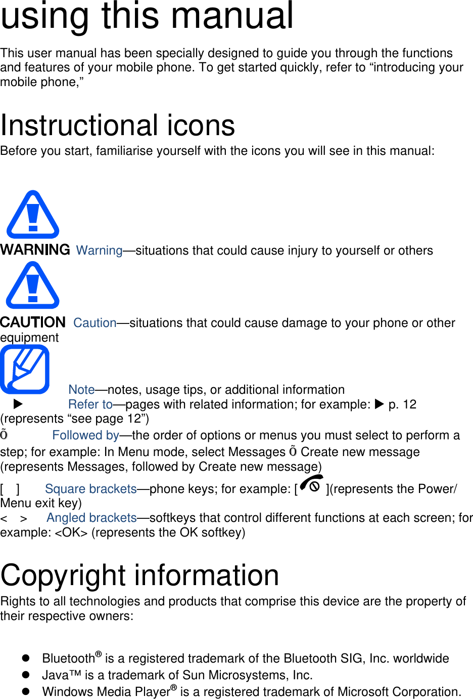 using this manual This user manual has been specially designed to guide you through the functions and features of your mobile phone. To get started quickly, refer to “introducing your mobile phone,”    Instructional icons Before you start, familiarise yourself with the icons you will see in this manual:     Warning—situations that could cause injury to yourself or others  Caution—situations that could cause damage to your phone or other equipment    Note—notes, usage tips, or additional information          Refer to—pages with related information; for example:  p. 12 (represents “see page 12”) Õ       Followed by—the order of options or menus you must select to perform a step; for example: In Menu mode, select Messages Õ Create new message (represents Messages, followed by Create new message) [  ]    Square brackets—phone keys; for example: [ ](represents the Power/ Menu exit key) &lt;  &gt;   Angled brackets—softkeys that control different functions at each screen; for example: &lt;OK&gt; (represents the OK softkey)  Copyright information Rights to all technologies and products that comprise this device are the property of their respective owners:   Bluetooth® is a registered trademark of the Bluetooth SIG, Inc. worldwide   Java™ is a trademark of Sun Microsystems, Inc.  Windows Media Player® is a registered trademark of Microsoft Corporation. 