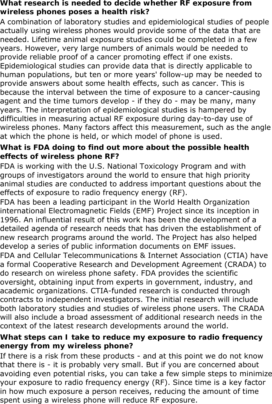 What research is needed to decide whether RF exposure from wireless phones poses a health risk? A combination of laboratory studies and epidemiological studies of people actually using wireless phones would provide some of the data that are needed. Lifetime animal exposure studies could be completed in a few years. However, very large numbers of animals would be needed to provide reliable proof of a cancer promoting effect if one exists. Epidemiological studies can provide data that is directly applicable to human populations, but ten or more years&apos; follow-up may be needed to provide answers about some health effects, such as cancer. This is because the interval between the time of exposure to a cancer-causing agent and the time tumors develop - if they do - may be many, many years. The interpretation of epidemiological studies is hampered by difficulties in measuring actual RF exposure during day-to-day use of wireless phones. Many factors affect this measurement, such as the angle at which the phone is held, or which model of phone is used. What is FDA doing to find out more about the possible health effects of wireless phone RF? FDA is working with the U.S. National Toxicology Program and with groups of investigators around the world to ensure that high priority animal studies are conducted to address important questions about the effects of exposure to radio frequency energy (RF). FDA has been a leading participant in the World Health Organization international Electromagnetic Fields (EMF) Project since its inception in 1996. An influential result of this work has been the development of a detailed agenda of research needs that has driven the establishment of new research programs around the world. The Project has also helped develop a series of public information documents on EMF issues. FDA and Cellular Telecommunications &amp; Internet Association (CTIA) have a formal Cooperative Research and Development Agreement (CRADA) to do research on wireless phone safety. FDA provides the scientific oversight, obtaining input from experts in government, industry, and academic organizations. CTIA-funded research is conducted through contracts to independent investigators. The initial research will include both laboratory studies and studies of wireless phone users. The CRADA will also include a broad assessment of additional research needs in the context of the latest research developments around the world. What steps can I take to reduce my exposure to radio frequency energy from my wireless phone? If there is a risk from these products - and at this point we do not know that there is - it is probably very small. But if you are concerned about avoiding even potential risks, you can take a few simple steps to minimize your exposure to radio frequency energy (RF). Since time is a key factor in how much exposure a person receives, reducing the amount of time spent using a wireless phone will reduce RF exposure. 