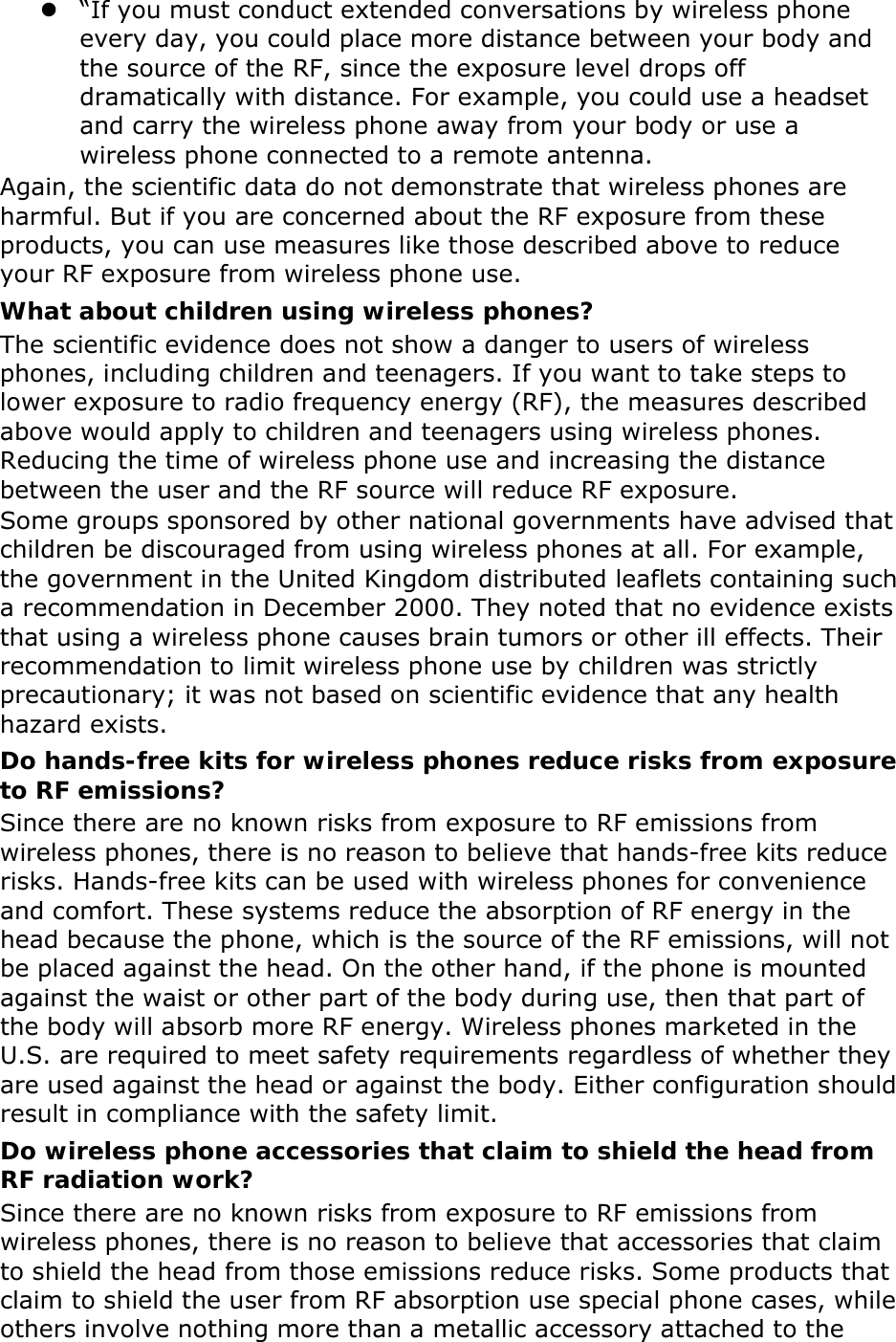  “If you must conduct extended conversations by wireless phone every day, you could place more distance between your body and the source of the RF, since the exposure level drops off dramatically with distance. For example, you could use a headset and carry the wireless phone away from your body or use a wireless phone connected to a remote antenna. Again, the scientific data do not demonstrate that wireless phones are harmful. But if you are concerned about the RF exposure from these products, you can use measures like those described above to reduce your RF exposure from wireless phone use. What about children using wireless phones? The scientific evidence does not show a danger to users of wireless phones, including children and teenagers. If you want to take steps to lower exposure to radio frequency energy (RF), the measures described above would apply to children and teenagers using wireless phones. Reducing the time of wireless phone use and increasing the distance between the user and the RF source will reduce RF exposure. Some groups sponsored by other national governments have advised that children be discouraged from using wireless phones at all. For example, the government in the United Kingdom distributed leaflets containing such a recommendation in December 2000. They noted that no evidence exists that using a wireless phone causes brain tumors or other ill effects. Their recommendation to limit wireless phone use by children was strictly precautionary; it was not based on scientific evidence that any health hazard exists.   Do hands-free kits for wireless phones reduce risks from exposure to RF emissions? Since there are no known risks from exposure to RF emissions from wireless phones, there is no reason to believe that hands-free kits reduce risks. Hands-free kits can be used with wireless phones for convenience and comfort. These systems reduce the absorption of RF energy in the head because the phone, which is the source of the RF emissions, will not be placed against the head. On the other hand, if the phone is mounted against the waist or other part of the body during use, then that part of the body will absorb more RF energy. Wireless phones marketed in the U.S. are required to meet safety requirements regardless of whether they are used against the head or against the body. Either configuration should result in compliance with the safety limit. Do wireless phone accessories that claim to shield the head from RF radiation work? Since there are no known risks from exposure to RF emissions from wireless phones, there is no reason to believe that accessories that claim to shield the head from those emissions reduce risks. Some products that claim to shield the user from RF absorption use special phone cases, while others involve nothing more than a metallic accessory attached to the 