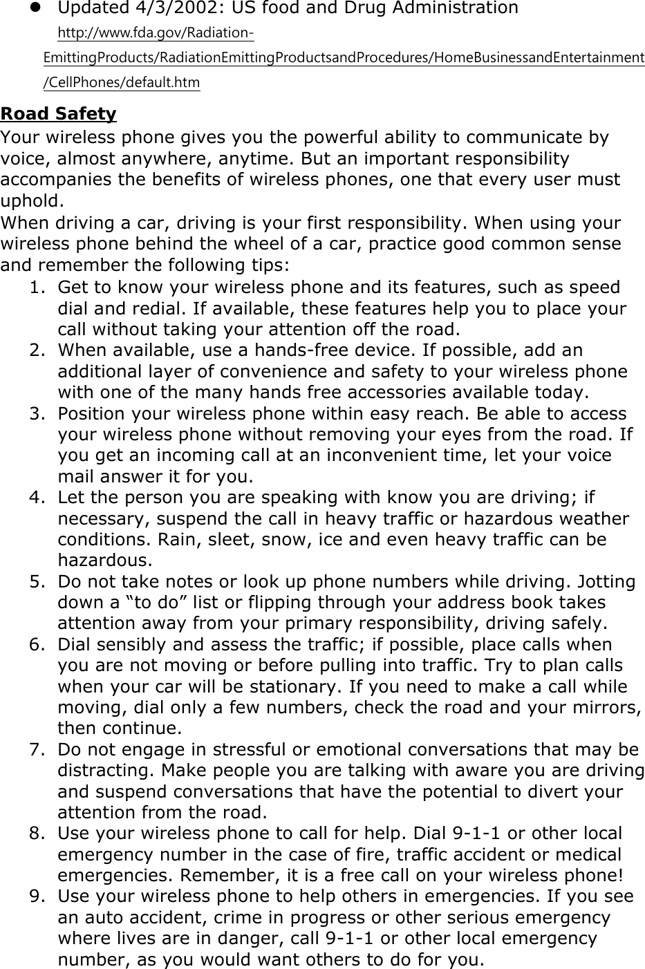  Updated 4/3/2002: US food and Drug Administration  http://www.fda.gov/Radiation-EmittingProducts/RadiationEmittingProductsandProcedures/HomeBusinessandEntertainment/CellPhones/default.htm Road Safety Your wireless phone gives you the powerful ability to communicate by voice, almost anywhere, anytime. But an important responsibility accompanies the benefits of wireless phones, one that every user must uphold. When driving a car, driving is your first responsibility. When using your wireless phone behind the wheel of a car, practice good common sense and remember the following tips: 1. Get to know your wireless phone and its features, such as speed dial and redial. If available, these features help you to place your call without taking your attention off the road. 2. When available, use a hands-free device. If possible, add an additional layer of convenience and safety to your wireless phone with one of the many hands free accessories available today. 3. Position your wireless phone within easy reach. Be able to access your wireless phone without removing your eyes from the road. If you get an incoming call at an inconvenient time, let your voice mail answer it for you. 4. Let the person you are speaking with know you are driving; if necessary, suspend the call in heavy traffic or hazardous weather conditions. Rain, sleet, snow, ice and even heavy traffic can be hazardous. 5. Do not take notes or look up phone numbers while driving. Jotting down a “to do” list or flipping through your address book takes attention away from your primary responsibility, driving safely. 6. Dial sensibly and assess the traffic; if possible, place calls when you are not moving or before pulling into traffic. Try to plan calls when your car will be stationary. If you need to make a call while moving, dial only a few numbers, check the road and your mirrors, then continue. 7. Do not engage in stressful or emotional conversations that may be distracting. Make people you are talking with aware you are driving and suspend conversations that have the potential to divert your attention from the road. 8. Use your wireless phone to call for help. Dial 9-1-1 or other local emergency number in the case of fire, traffic accident or medical emergencies. Remember, it is a free call on your wireless phone! 9. Use your wireless phone to help others in emergencies. If you see an auto accident, crime in progress or other serious emergency where lives are in danger, call 9-1-1 or other local emergency number, as you would want others to do for you. 