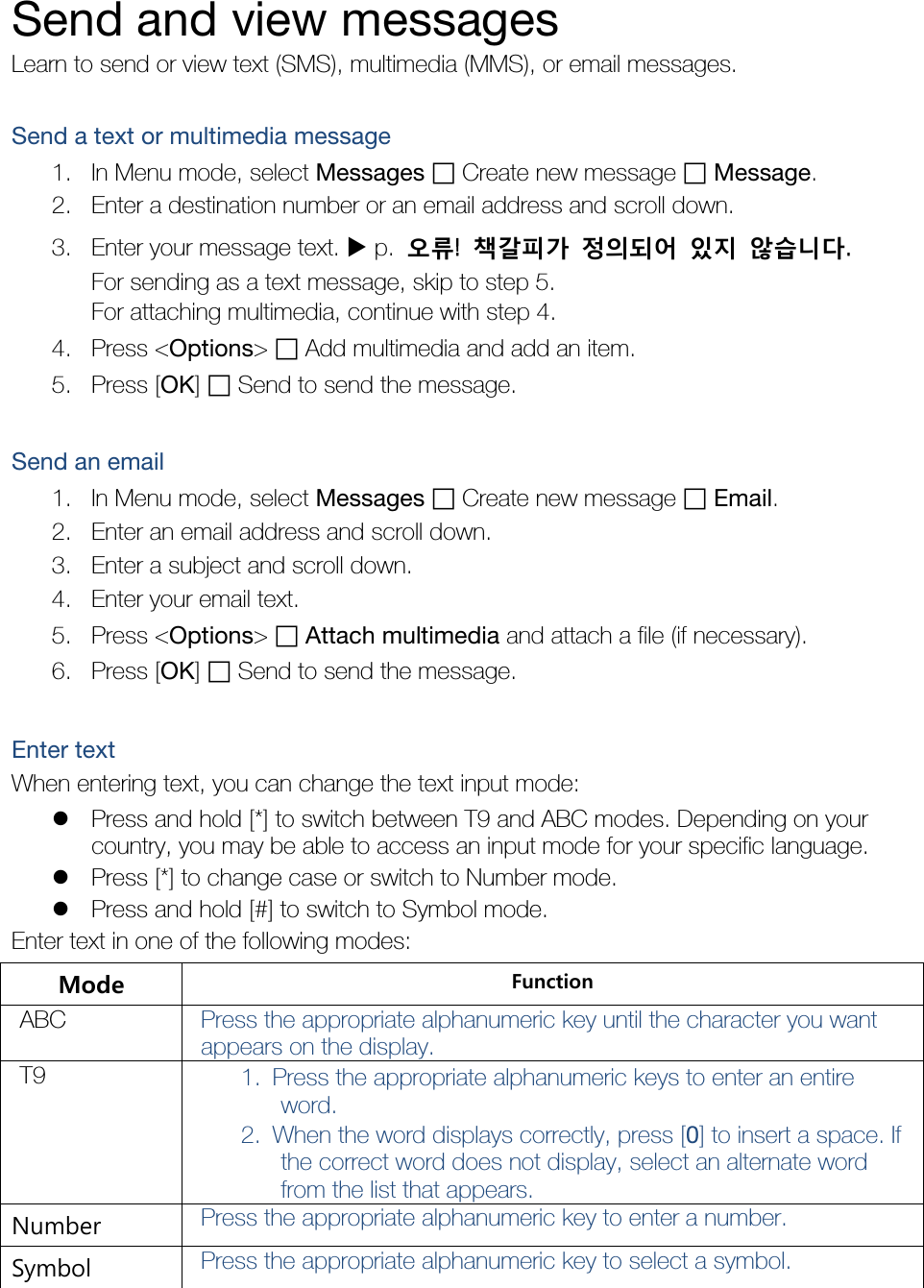  Send and view messages Learn to send or view text (SMS), multimedia (MMS), or email messages.  Send a text or multimedia message 1. In Menu mode, select Messages  Create new message  Message. 2. Enter a destination number or an email address and scroll down. 3. Enter your message text.  p.  오류!  책갈피가 정의되어 있지 않습니다. For sending as a text message, skip to step 5. For attaching multimedia, continue with step 4. 4. Press &lt;Options&gt;  Add multimedia and add an item. 5. Press [OK]  Send to send the message.  Send an email 1. In Menu mode, select Messages  Create new message  Email. 2. Enter an email address and scroll down. 3. Enter a subject and scroll down. 4. Enter your email text. 5. Press &lt;Options&gt;  Attach multimedia and attach a file (if necessary). 6. Press [OK]  Send to send the message.  Enter text When entering text, you can change the text input mode:  Press and hold [*] to switch between T9 and ABC modes. Depending on your country, you may be able to access an input mode for your specific language.  Press [*] to change case or switch to Number mode.  Press and hold [#] to switch to Symbol mode. Enter text in one of the following modes: Mode Function ABC Press the appropriate alphanumeric key until the character you want appears on the display. T9 1. Press the appropriate alphanumeric keys to enter an entire word. 2. When the word displays correctly, press [0] to insert a space. If the correct word does not display, select an alternate word from the list that appears. Number Press the appropriate alphanumeric key to enter a number. Symbol Press the appropriate alphanumeric key to select a symbol. 