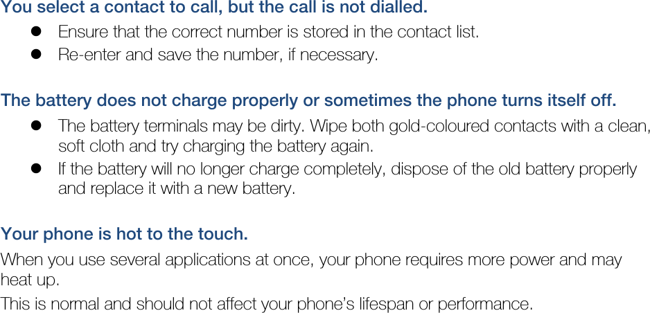 You select a contact to call, but the call is not dialled.  Ensure that the correct number is stored in the contact list.  Re-enter and save the number, if necessary.  The battery does not charge properly or sometimes the phone turns itself off.  The battery terminals may be dirty. Wipe both gold-coloured contacts with a clean, soft cloth and try charging the battery again.  If the battery will no longer charge completely, dispose of the old battery properly and replace it with a new battery.  Your phone is hot to the touch. When you use several applications at once, your phone requires more power and may heat up. This is normal and should not affect your phone’s lifespan or performance.                           