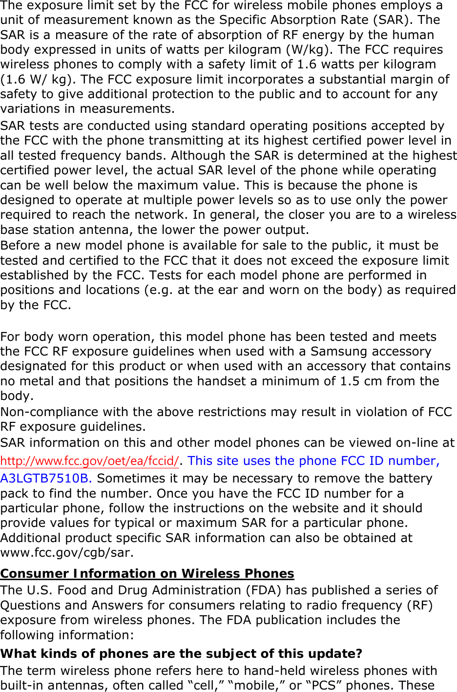The exposure limit set by the FCC for wireless mobile phones employs a unit of measurement known as the Specific Absorption Rate (SAR). The SAR is a measure of the rate of absorption of RF energy by the human body expressed in units of watts per kilogram (W/kg). The FCC requires wireless phones to comply with a safety limit of 1.6 watts per kilogram (1.6 W/ kg). The FCC exposure limit incorporates a substantial margin of safety to give additional protection to the public and to account for any variations in measurements. SAR tests are conducted using standard operating positions accepted by the FCC with the phone transmitting at its highest certified power level in all tested frequency bands. Although the SAR is determined at the highest certified power level, the actual SAR level of the phone while operating can be well below the maximum value. This is because the phone is designed to operate at multiple power levels so as to use only the power required to reach the network. In general, the closer you are to a wireless base station antenna, the lower the power output. Before a new model phone is available for sale to the public, it must be tested and certified to the FCC that it does not exceed the exposure limit established by the FCC. Tests for each model phone are performed in positions and locations (e.g. at the ear and worn on the body) as required by the FCC.      For body worn operation, this model phone has been tested and meets the FCC RF exposure guidelines when used with a Samsung accessory designated for this product or when used with an accessory that contains no metal and that positions the handset a minimum of 1.5 cm from the body.   Non-compliance with the above restrictions may result in violation of FCC RF exposure guidelines. SAR information on this and other model phones can be viewed on-line at http://www.fcc.gov/oet/ea/fccid/. This site uses the phone FCC ID number, A3LGTB7510B. Sometimes it may be necessary to remove the battery pack to find the number. Once you have the FCC ID number for a particular phone, follow the instructions on the website and it should provide values for typical or maximum SAR for a particular phone. Additional product specific SAR information can also be obtained at www.fcc.gov/cgb/sar. Consumer Information on Wireless Phones The U.S. Food and Drug Administration (FDA) has published a series of Questions and Answers for consumers relating to radio frequency (RF) exposure from wireless phones. The FDA publication includes the following information: What kinds of phones are the subject of this update? The term wireless phone refers here to hand-held wireless phones with built-in antennas, often called “cell,” “mobile,” or “PCS” phones. These 