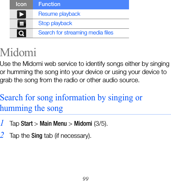 99MidomiUse the Midomi web service to identify songs either by singing or humming the song into your device or using your device to grab the song from the radio or other audio source.Search for song information by singing or humming the song1Ta p Start &gt; Main Menu &gt; Midomi (3/5).2Ta p  t h e  Sing tab (if necessary).Resume playbackStop playbackSearch for streaming media filesIcon Function