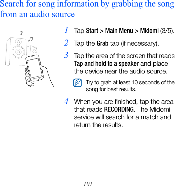 101Search for song information by grabbing the song from an audio source1Ta p  Start &gt; Main Menu &gt; Midomi (3/5).2Ta p  t h e  Grab tab (if necessary).3Tap the area of the screen that reads Tap and hold to a speaker and place the device near the audio source.4When you are finished, tap the area that reads RECORDING. The Midomi service will search for a match and return the results.Try to grab at least 10 seconds of the song for best results.