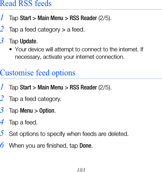 103Read RSS feeds1Ta p  Start &gt; Main Menu &gt; RSS Reader (2/5).2Tap a feed category &gt; a feed.3Ta p  Update.• Your device will attempt to connect to the internet. If necessary, activate your internet connection.Customise feed options1Ta p  Start &gt; Main Menu &gt; RSS Reader (2/5).2Tap a feed category.3Ta p  Menu &gt; Option.4Tap a feed.5Set options to specify when feeds are deleted.6When you are finished, tap Done.