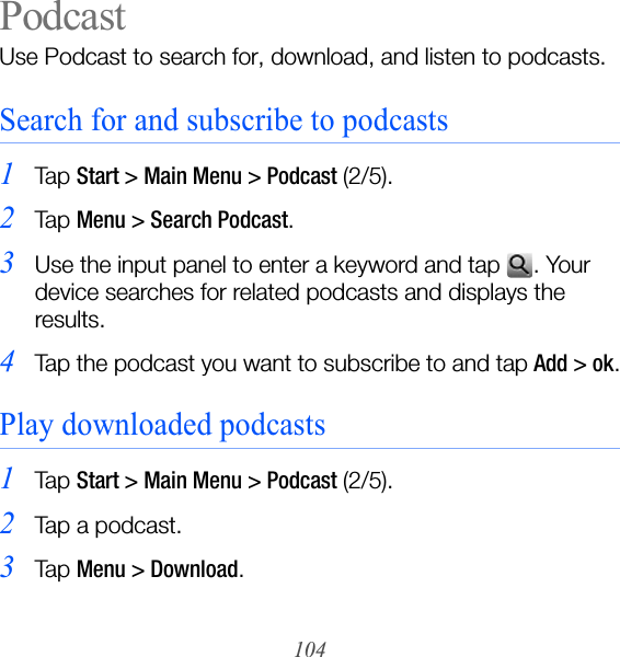 104PodcastUse Podcast to search for, download, and listen to podcasts.Search for and subscribe to podcasts1Ta p  Start &gt; Main Menu &gt; Podcast (2/5).2Ta p  Menu &gt; Search Podcast.3Use the input panel to enter a keyword and tap  . Your device searches for related podcasts and displays the results.4Tap the podcast you want to subscribe to and tap Add &gt; ok.Play downloaded podcasts1Ta p  Start &gt; Main Menu &gt; Podcast (2/5).2Tap a podcast.3Ta p  Menu &gt; Download.