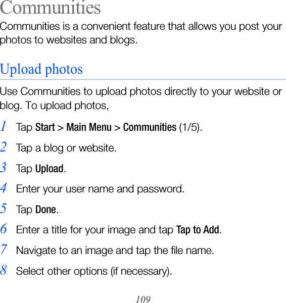 109CommunitiesCommunities is a convenient feature that allows you post your photos to websites and blogs.Upload photosUse Communities to upload photos directly to your website or blog. To upload photos,1Ta p  Start &gt; Main Menu &gt; Communities (1/5).2Tap a blog or website.3Ta p  Upload.4Enter your user name and password.5Ta p  Done.6Enter a title for your image and tap Tap to Add.7Navigate to an image and tap the file name.8Select other options (if necessary).