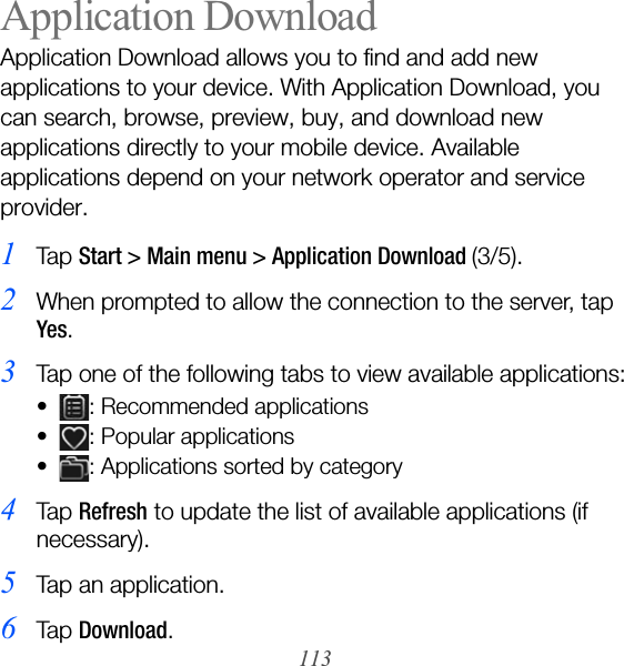 113Application DownloadApplication Download allows you to find and add new applications to your device. With Application Download, you can search, browse, preview, buy, and download new applications directly to your mobile device. Available applications depend on your network operator and service provider.1Ta p  Start &gt; Main menu &gt; Application Download (3/5).2When prompted to allow the connection to the server, tap Yes.3Tap one of the following tabs to view available applications:• : Recommended applications• : Popular applications• : Applications sorted by category4Ta p  Refresh to update the list of available applications (if necessary).5Tap an application.6Ta p  Download.