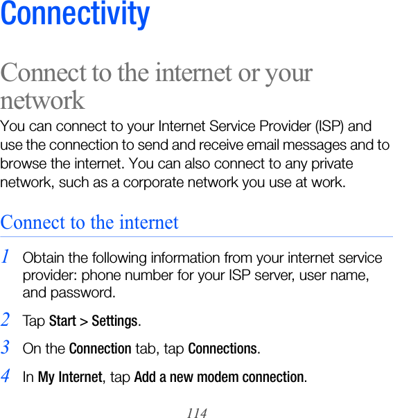 114ConnectivityConnect to the internet or your networkYou can connect to your Internet Service Provider (ISP) and use the connection to send and receive email messages and to browse the internet. You can also connect to any private network, such as a corporate network you use at work.Connect to the internet1Obtain the following information from your internet service provider: phone number for your ISP server, user name, and password.2Ta p  Start &gt; Settings.3On the Connection tab, tap Connections.4In My Internet, tap Add a new modem connection.