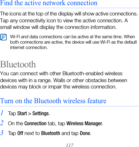 117Find the active network connectionThe icons at the top of the display will show active connections. Tap any connectivity icon to view the active connection. A small window will display the connection information.BluetoothYou can connect with other Bluetooth-enabled wireless devices with in a range. Walls or other obstacles between devices may block or impair the wireless connection.Turn on the Bluetooth wireless feature1Ta p  Start &gt; Settings.2On the Connection tab, tap Wireless Manager.3Ta p  Off next to Bluetooth and tap Done.Wi-Fi and data connections can be active at the same time. When both connections are active, the device will use Wi-Fi as the default internet connection.