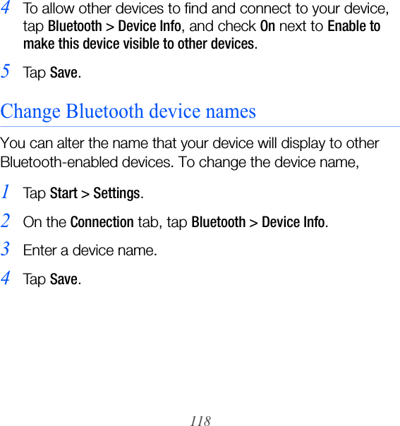 1184To allow other devices to find and connect to your device, tap Bluetooth &gt; Device Info, and check On next to Enable to make this device visible to other devices.5Ta p  Save.Change Bluetooth device namesYou can alter the name that your device will display to other Bluetooth-enabled devices. To change the device name,1Ta p  Start &gt; Settings.2On the Connection tab, tap Bluetooth &gt; Device Info.3Enter a device name.4Ta p  Save.