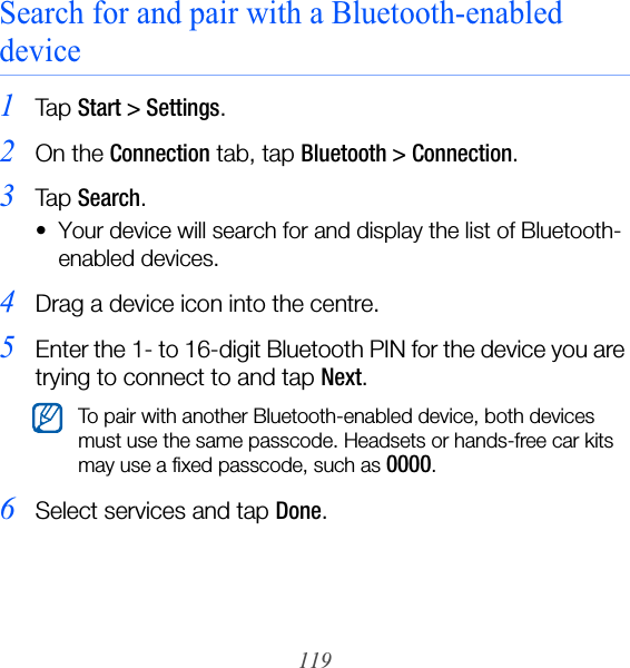 119Search for and pair with a Bluetooth-enabled device1Ta p  Start &gt; Settings.2On the Connection tab, tap Bluetooth &gt; Connection.3Ta p  Search.• Your device will search for and display the list of Bluetooth-enabled devices.4Drag a device icon into the centre.5Enter the 1- to 16-digit Bluetooth PIN for the device you are trying to connect to and tap Next.6Select services and tap Done.To pair with another Bluetooth-enabled device, both devices must use the same passcode. Headsets or hands-free car kits may use a fixed passcode, such as 0000.