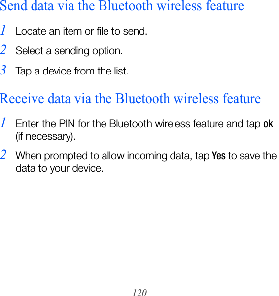 120Send data via the Bluetooth wireless feature1Locate an item or file to send.2Select a sending option.3Tap a device from the list.Receive data via the Bluetooth wireless feature1Enter the PIN for the Bluetooth wireless feature and tap ok (if necessary).2When prompted to allow incoming data, tap Yes to save the data to your device.