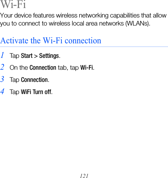 121Wi-FiYour device features wireless networking capabilities that allow you to connect to wireless local area networks (WLANs).Activate the Wi-Fi connection1Ta p  Start &gt; Settings.2On the Connection tab, tap Wi-Fi.3Ta p  Connection.4Ta p  WiFi Turn off.