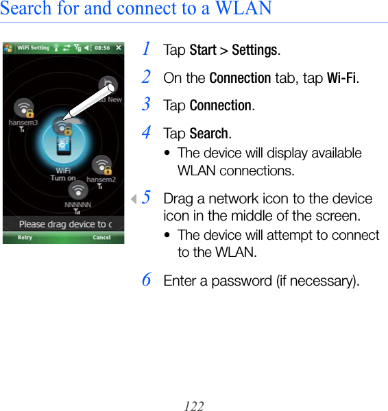 122Search for and connect to a WLAN1Ta p  Start &gt; Settings.2On the Connection tab, tap Wi-Fi.3Ta p  Connection.4Ta p  Search.• The device will display available WLAN connections.5Drag a network icon to the device icon in the middle of the screen.• The device will attempt to connect to the WLAN.6Enter a password (if necessary).