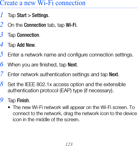 123Create a new Wi-Fi connection1Ta p  Start &gt; Settings.2On the Connection tab, tap Wi-Fi.3Ta p  Connection.4Ta p  Add New.5Enter a network name and configure connection settings.6When you are finished, tap Next.7Enter network authentication settings and tap Next.8Set the IEEE 802.1x access option and the extensible authentication protocol (EAP) type (if necessary).9Ta p  Finish.• The new Wi-Fi network will appear on the Wi-Fi screen. To connect to the network, drag the network icon to the device icon in the middle of the screen.