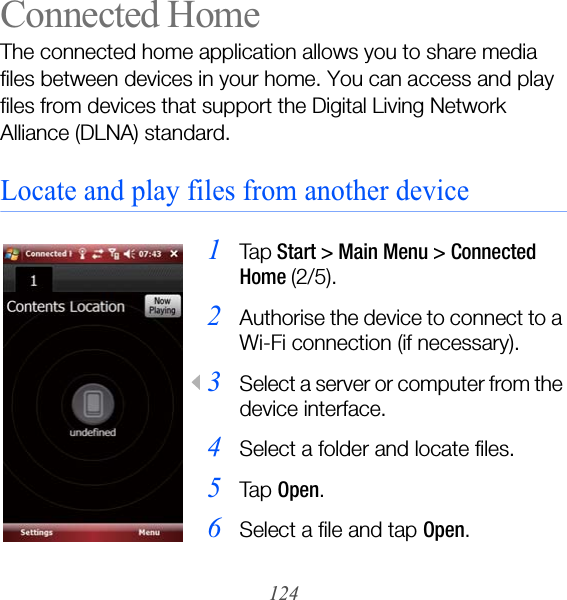 124Connected HomeThe connected home application allows you to share media files between devices in your home. You can access and play files from devices that support the Digital Living Network Alliance (DLNA) standard.Locate and play files from another device1Ta p Start &gt; Main Menu &gt; Connected Home (2/5).2Authorise the device to connect to a Wi-Fi connection (if necessary).3Select a server or computer from the device interface.4Select a folder and locate files.5Ta p  Open.6Select a file and tap Open.