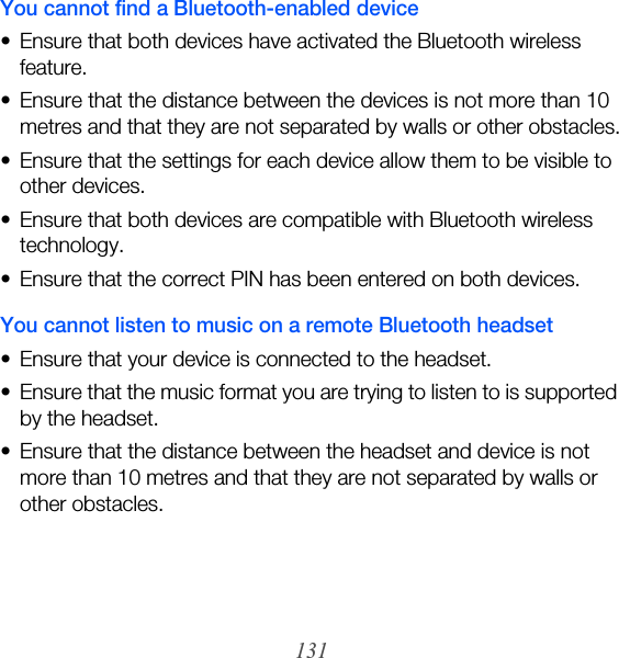 131You cannot find a Bluetooth-enabled device• Ensure that both devices have activated the Bluetooth wireless feature.• Ensure that the distance between the devices is not more than 10 metres and that they are not separated by walls or other obstacles.• Ensure that the settings for each device allow them to be visible to other devices.• Ensure that both devices are compatible with Bluetooth wireless technology.• Ensure that the correct PIN has been entered on both devices.You cannot listen to music on a remote Bluetooth headset• Ensure that your device is connected to the headset.• Ensure that the music format you are trying to listen to is supported by the headset.• Ensure that the distance between the headset and device is not more than 10 metres and that they are not separated by walls or other obstacles.