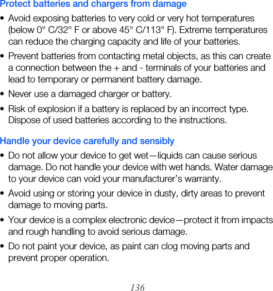 136Protect batteries and chargers from damage• Avoid exposing batteries to very cold or very hot temperatures (below 0° C/32° F or above 45° C/113° F). Extreme temperatures can reduce the charging capacity and life of your batteries.• Prevent batteries from contacting metal objects, as this can create a connection between the + and - terminals of your batteries and lead to temporary or permanent battery damage.• Never use a damaged charger or battery.• Risk of explosion if a battery is replaced by an incorrect type. Dispose of used batteries according to the instructions.Handle your device carefully and sensibly• Do not allow your device to get wet—liquids can cause serious damage. Do not handle your device with wet hands. Water damage to your device can void your manufacturer’s warranty.• Avoid using or storing your device in dusty, dirty areas to prevent damage to moving parts.• Your device is a complex electronic device—protect it from impacts and rough handling to avoid serious damage.• Do not paint your device, as paint can clog moving parts and prevent proper operation.