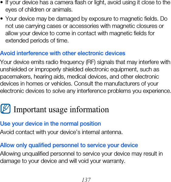 137• If your device has a camera flash or light, avoid using it close to the eyes of children or animals.• Your device may be damaged by exposure to magnetic fields. Do not use carrying cases or accessories with magnetic closures or allow your device to come in contact with magnetic fields for extended periods of time.Avoid interference with other electronic devicesYour device emits radio frequency (RF) signals that may interfere with unshielded or improperly shielded electronic equipment, such as pacemakers, hearing aids, medical devices, and other electronic devices in homes or vehicles. Consult the manufacturers of your electronic devices to solve any interference problems you experience.Important usage informationUse your device in the normal positionAvoid contact with your device’s internal antenna.Allow only qualified personnel to service your deviceAllowing unqualified personnel to service your device may result in damage to your device and will void your warranty.