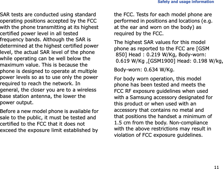 11Safety and usage informationSAR tests are conducted using standard operating positions accepted by the FCC with the phone transmitting at its highest certified power level in all tested frequency bands. Although the SAR is determined at the highest certified power level, the actual SAR level of the phone while operating can be well below the maximum value. This is because the phone is designed to operate at multiple power levels so as to use only the power required to reach the network. In general, the closer you are to a wireless base station antenna, the lower the power output.Before a new model phone is available for sale to the public, it must be tested and certified to the FCC that it does not exceed the exposure limit established by the FCC. Tests for each model phone are performed in positions and locations (e.g. at the ear and worn on the body) as required by the FCC.The highest SAR values for this model phone as reported to the FCC are [GSM 850] Head : 0.219 W/Kg, Body-worn: 0.619 W/Kg ,[GSM1900] Head: 0.198 W/kg,Body-worn: 0.634 W/Kg.For body worn operation, this model phone has been tested and meets the FCC RF exposure guidelines when used with a Samsung accessory designated for this product or when used with an accessory that contains no metal and that positions the handset a minimum of 1.5 cm from the body. Non-compliance with the above restrictions may result in violation of FCC exposure guidelines.