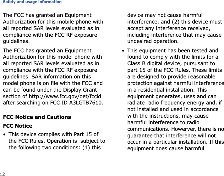 Safety and usage information12The FCC has granted an Equipment Authorization for this mobile phone with all reported SAR levels evaluated as in compliance with the FCC RF exposure guidelines.The FCC has granted an Equipment Authorization for this model phone with all reported SAR levels evaluated as in compliance with the FCC RF exposure guidelines. SAR information on this model phone is on file with the FCC and can be found under the Display Grant section of http://www.fcc.gov/oet/fccid after searching on FCC ID A3LGTB7610.FCC Notice and CautionsFCC Notice• This device complies with Part 15 of the FCC Rules. Operation is  subject to the following two conditions: (1) this device may not cause harmful interference, and (2) this device must accept any interference received, including interference that may cause undesired operation.• This equipment has been tested and found to comply with the limits for a Class B digital device, pursusant to part 15 of the FCC Rules. These limits are designed to provide reasonable protection against harmful interference in a residential installation. This equipment generates, uses and can radiate radio frequency energy and, if not installed and used in accordance with the instructions, may cause harmful interference to radio communications. Howerver, there is no guarantee that interference will not occur in a particular installation. If this equipment does cause harmful 