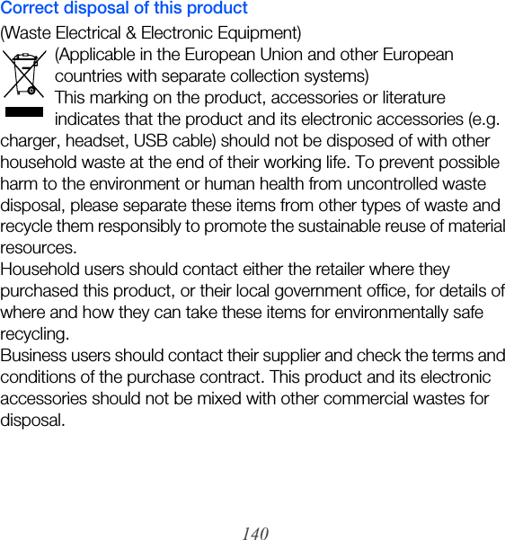 140Correct disposal of this product(Waste Electrical &amp; Electronic Equipment)(Applicable in the European Union and other European countries with separate collection systems)This marking on the product, accessories or literature indicates that the product and its electronic accessories (e.g. charger, headset, USB cable) should not be disposed of with other household waste at the end of their working life. To prevent possible harm to the environment or human health from uncontrolled waste disposal, please separate these items from other types of waste and recycle them responsibly to promote the sustainable reuse of material resources.Household users should contact either the retailer where they purchased this product, or their local government office, for details of where and how they can take these items for environmentally safe recycling.Business users should contact their supplier and check the terms and conditions of the purchase contract. This product and its electronic accessories should not be mixed with other commercial wastes for disposal.