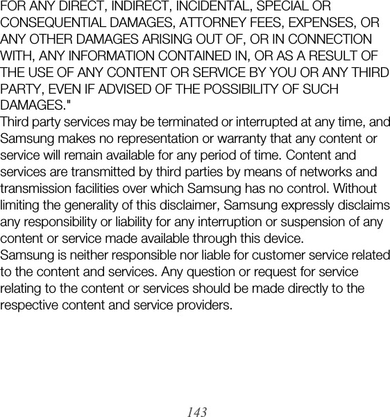 143FOR ANY DIRECT, INDIRECT, INCIDENTAL, SPECIAL OR CONSEQUENTIAL DAMAGES, ATTORNEY FEES, EXPENSES, OR ANY OTHER DAMAGES ARISING OUT OF, OR IN CONNECTION WITH, ANY INFORMATION CONTAINED IN, OR AS A RESULT OF THE USE OF ANY CONTENT OR SERVICE BY YOU OR ANY THIRD PARTY, EVEN IF ADVISED OF THE POSSIBILITY OF SUCH DAMAGES.&quot; Third party services may be terminated or interrupted at any time, and Samsung makes no representation or warranty that any content or service will remain available for any period of time. Content and services are transmitted by third parties by means of networks and transmission facilities over which Samsung has no control. Without limiting the generality of this disclaimer, Samsung expressly disclaims any responsibility or liability for any interruption or suspension of any content or service made available through this device.Samsung is neither responsible nor liable for customer service related to the content and services. Any question or request for service relating to the content or services should be made directly to the respective content and service providers.