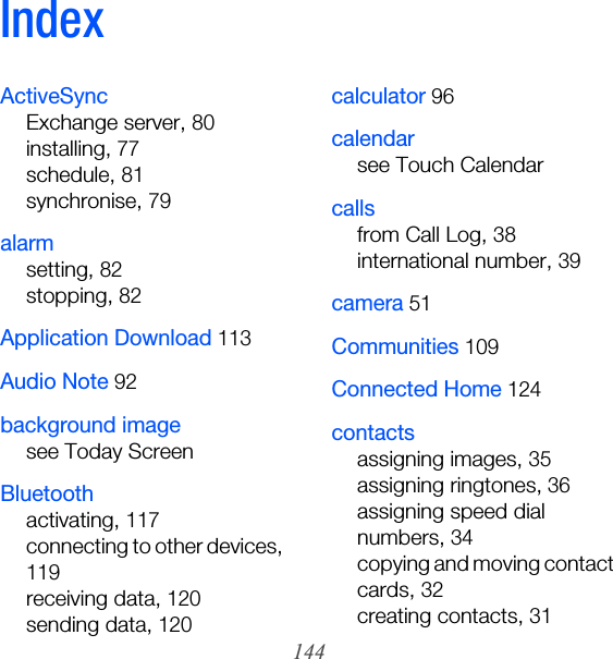 144IndexActiveSyncExchange server, 80installing, 77schedule, 81synchronise, 79alarmsetting, 82stopping, 82Application Download 113Audio Note 92background imagesee Today ScreenBluetoothactivating, 117connecting to other devices, 119receiving data, 120sending data, 120calculator 96calendarsee Touch Calendarcallsfrom Call Log, 38international number, 39camera 51Communities 109Connected Home 124contactsassigning images, 35assigning ringtones, 36assigning speed dial numbers, 34copying and moving contact cards, 32creating contacts, 31