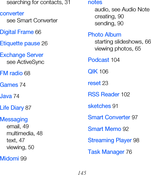 145searching for contacts, 31convertersee Smart ConverterDigital Frame 66Etiquette pause 26Exchange Serversee ActiveSyncFM radio 68Games 74Java 74Life Diary 87Messagingemail, 49multimedia, 48text, 47viewing, 50Midomi 99notesaudio, see Audio Notecreating, 90sending, 90Photo Albumstarting slideshows, 66viewing photos, 65Podcast 104QIK 106reset 23RSS Reader 102sketches 91Smart Converter 97Smart Memo 92Streaming Player 98Task Manager 76