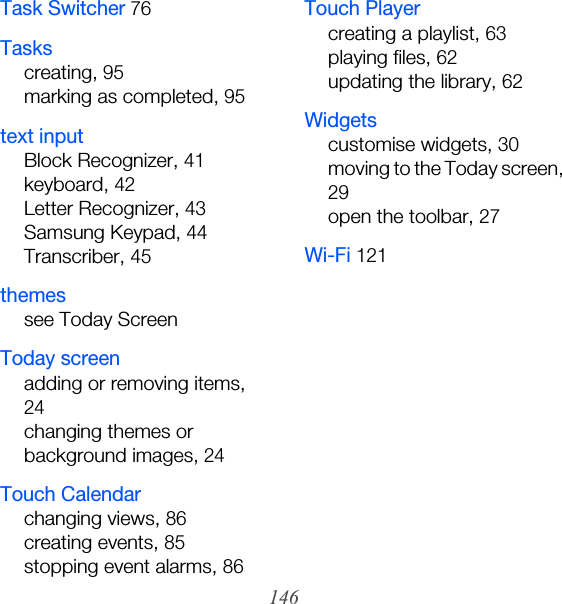 146Task Switcher 76Taskscreating, 95marking as completed, 95text inputBlock Recognizer, 41keyboard, 42Letter Recognizer, 43Samsung Keypad, 44Transcriber, 45themessee Today ScreenToday screenadding or removing items, 24changing themes or background images, 24Touch Calendarchanging views, 86creating events, 85stopping event alarms, 86Touch Playercreating a playlist, 63playing files, 62updating the library, 62Widgetscustomise widgets, 30moving to the Today screen, 29open the toolbar, 27Wi-Fi 121