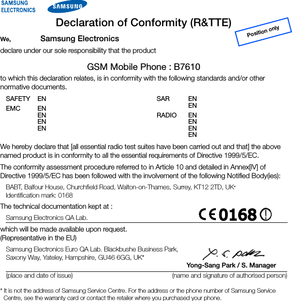 Declaration of Conformity (R&amp;TTE)We, Samsung Electronicsdeclare under our sole responsibility that the productGSM Mobile Phone : B7610to which this declaration relates, is in conformity with the following standards and/or other normative documents.Position onlySAFETY EN EMC EN  EN  EN  EN SAR EN  EN RADIO EN  EN  EN  EN We hereby declare that [all essential radio test suites have been carried out and that] the above named product is in conformity to all the essential requirements of Directive 1999/5/EC.The conformity assessment procedure referred to in Article 10 and detailed in Annex[IV] of Directive 1999/5/EC has been followed with the involvement of the following Notified Body(ies):BABT, Balfour House, Churchfield Road, Walton-on-Thames, Surrey, KT12 2TD, UK* Identification mark: 0168The technical documentation kept at :Samsung Electronics QA Lab.which will be made available upon request. (Representative in the EU)Samsung Electronics Euro QA Lab. Blackbushe Business Park,  Saxony Way, Yateley, Hampshire, GU46 6GG, UK*         Yong-Sang Park / S. Manager(place and date of issue) (name and signature of authorised person)* It is not the address of Samsung Service Centre. For the address or the phone number of Samsung Service Centre, see the warranty card or contact the retailer where you purchased your phone.