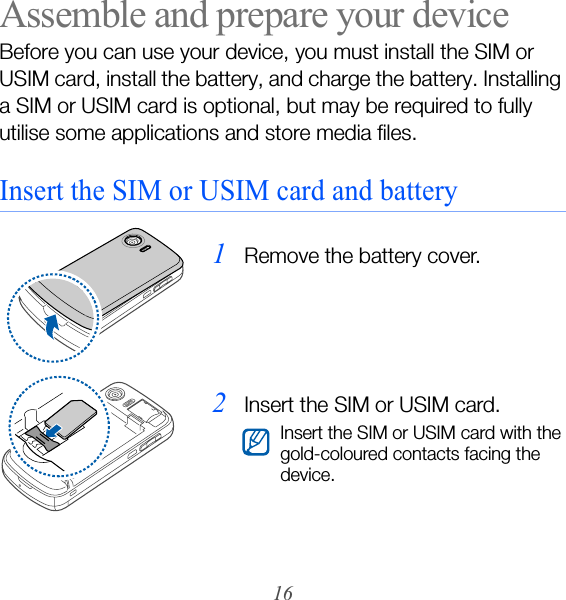 16Assemble and prepare your deviceBefore you can use your device, you must install the SIM or USIM card, install the battery, and charge the battery. Installing a SIM or USIM card is optional, but may be required to fully utilise some applications and store media files.Insert the SIM or USIM card and battery1Remove the battery cover.2Insert the SIM or USIM card.Insert the SIM or USIM card with the gold-coloured contacts facing the device.