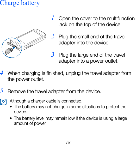 18Charge battery1Open the cover to the multifunction jack on the top of the device.2Plug the small end of the travel adapter into the device.3Plug the large end of the travel adapter into a power outlet.4When charging is finished, unplug the travel adapter from the power outlet.5Remove the travel adapter from the device.Although a charger cable is connected,• The battery may not charge in some situations to protect the device.• The battery level may remain low if the device is using a large amount of power.