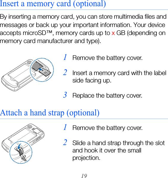19Insert a memory card (optional)By inserting a memory card, you can store multimedia files and messages or back up your important information. Your device accepts microSD™‚ memory cards up to x GB (depending on memory card manufacturer and type).Attach a hand strap (optional)1Remove the battery cover.2Insert a memory card with the label side facing up.3Replace the battery cover.1Remove the battery cover.2Slide a hand strap through the slot and hook it over the small projection.