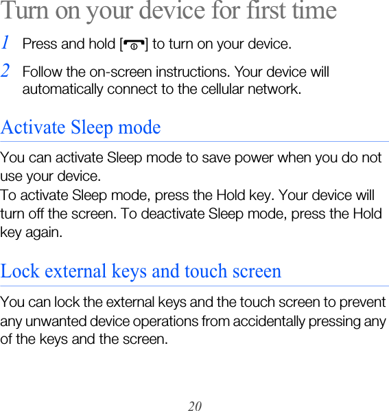 20Turn on your device for first time1Press and hold [ ] to turn on your device. 2Follow the on-screen instructions. Your device will automatically connect to the cellular network.Activate Sleep modeYou can activate Sleep mode to save power when you do not use your device.To activate Sleep mode, press the Hold key. Your device will turn off the screen. To deactivate Sleep mode, press the Hold key again.Lock external keys and touch screenYou can lock the external keys and the touch screen to prevent any unwanted device operations from accidentally pressing any of the keys and the screen.
