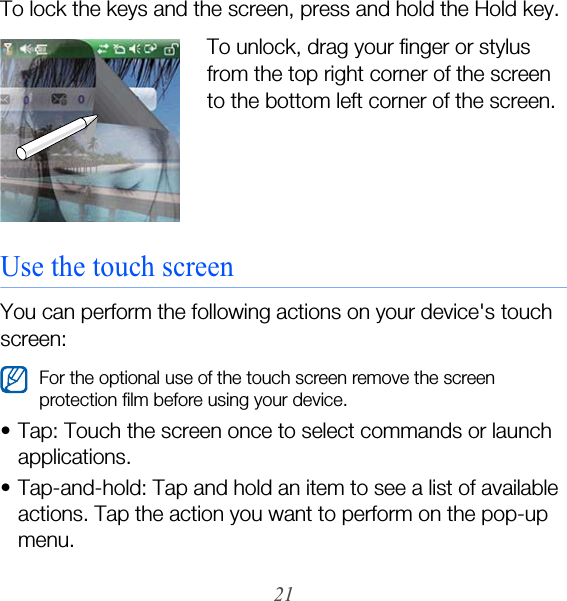 21To lock the keys and the screen, press and hold the Hold key.To unlock, drag your finger or stylus from the top right corner of the screen to the bottom left corner of the screen.Use the touch screenYou can perform the following actions on your device&apos;s touch screen:• Tap: Touch the screen once to select commands or launch applications.• Tap-and-hold: Tap and hold an item to see a list of available actions. Tap the action you want to perform on the pop-up menu.For the optional use of the touch screen remove the screen protection film before using your device.