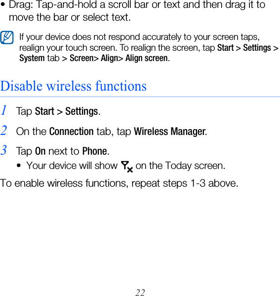22• Drag: Tap-and-hold a scroll bar or text and then drag it to move the bar or select text.Disable wireless functions1Ta p  Start &gt; Settings.2On the Connection tab, tap Wireless Manager.3Ta p  On next to Phone.• Your device will show   on the Today screen. To enable wireless functions, repeat steps 1-3 above.If your device does not respond accurately to your screen taps, realign your touch screen. To realign the screen, tap Start &gt; Settings &gt; System tab &gt; Screen&gt; Align&gt; Align screen.