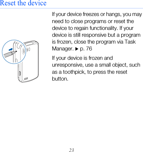 23Reset the deviceIf your device freezes or hangs, you may need to close programs or reset the device to regain functionality. If your device is still responsive but a program is frozen, close the program via Task Manager. X p. 76If your device is frozen and unresponsive, use a small object, such as a toothpick, to press the reset button.