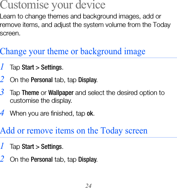 24Customise your deviceLearn to change themes and background images, add or remove items, and adjust the system volume from the Today screen.Change your theme or background image1Ta p  Start &gt; Settings.2On the Personal tab, tap Display.3Ta p  Theme or Wallpaper and select the desired option to customise the display.4When you are finished, tap ok.Add or remove items on the Today screen1Ta p  Start &gt; Settings.2On the Personal tab, tap Display.
