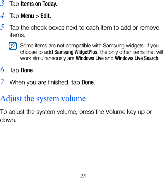 253Ta p  Items on Today.4Ta p  Menu &gt; Edit.5Tap the check boxes next to each item to add or remove items.6Ta p  Done.7When you are finished, tap Done.Adjust the system volumeTo adjust the system volume, press the Volume key up or down.Some items are not compatible with Samsung widgets. If you choose to add Samsung WidgetPlus, the only other items that will work simultaneously are Windows Live and Windows Live Search.