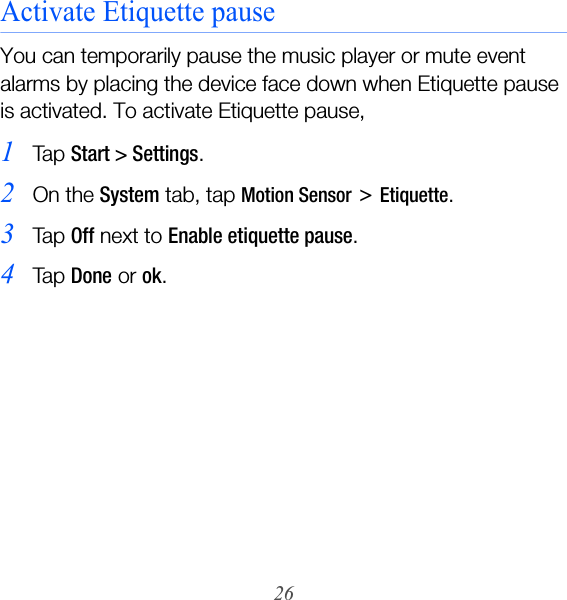 26Activate Etiquette pauseYou can temporarily pause the music player or mute event alarms by placing the device face down when Etiquette pause is activated. To activate Etiquette pause,1Ta p  Start &gt; Settings.2On the System tab, tap Motion Sensor &gt; Etiquette.3Ta p  Off next to Enable etiquette pause.4Ta p  Done or ok.