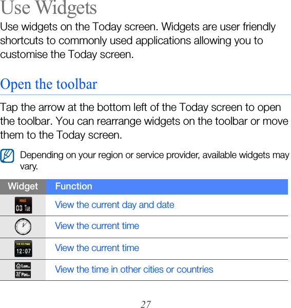27Use WidgetsUse widgets on the Today screen. Widgets are user friendly shortcuts to commonly used applications allowing you to customise the Today screen.Open the toolbarTap the arrow at the bottom left of the Today screen to open the toolbar. You can rearrange widgets on the toolbar or move them to the Today screen.Depending on your region or service provider, available widgets may vary.Widget FunctionView the current day and dateView the current timeView the current timeView the time in other cities or countries